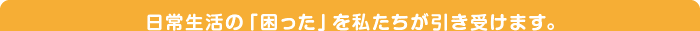 日常生活の「困った」を私たちが引き受けます。