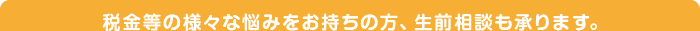 税金等の様々な悩みをお持ちの方、生前相談も承ります。